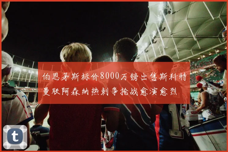 伯恩茅斯标价8000万镑出售斯科特曼联阿森纳热刺争抢战愈演愈烈