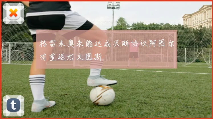 格雷米奥未能达成买断协议阿图尔将重返尤文图斯