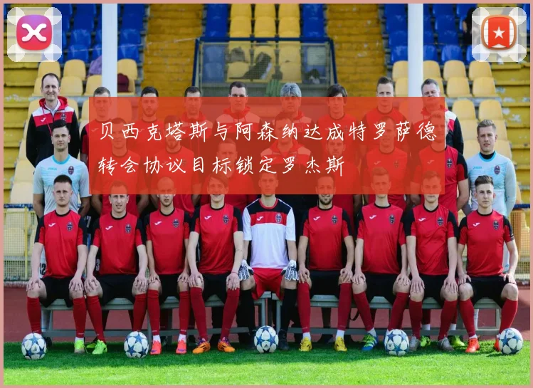 贝西克塔斯与阿森纳达成特罗萨德转会协议目标锁定罗杰斯