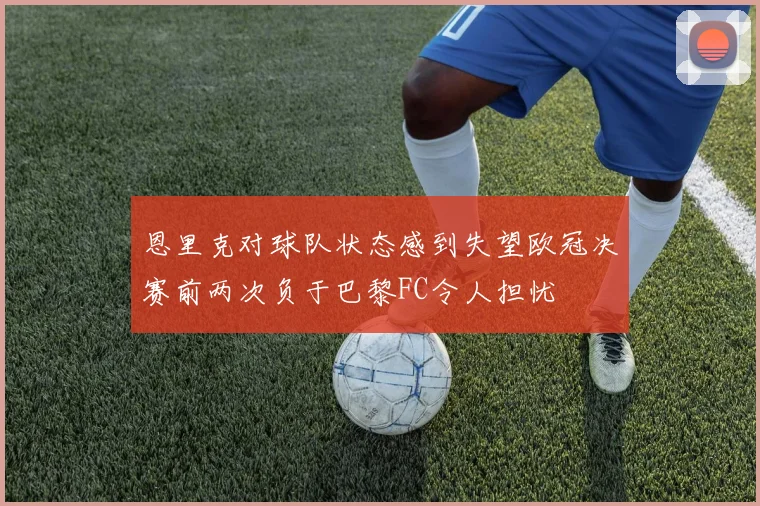 恩里克对球队状态感到失望欧冠决赛前两次负于巴黎FC令人担忧