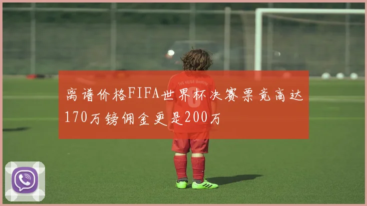 离谱价格FIFA世界杯决赛票竟高达170万镑佣金更是200万