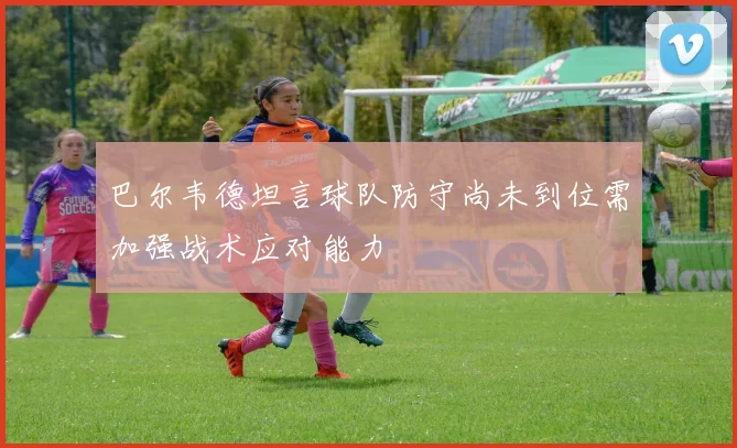 巴尔韦德坦言球队防守尚未到位需加强战术应对能力