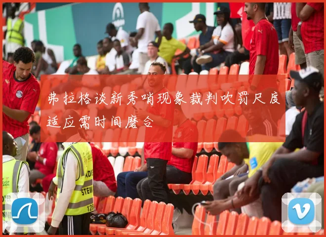 弗拉格谈新秀哨现象裁判吹罚尺度适应需时间磨合