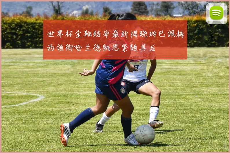 世界杯金靴赔率最新揭晓姆巴佩梅西领衔哈兰德凯恩紧随其后