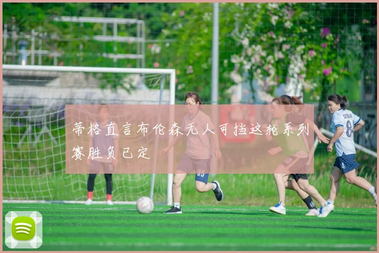 蒂格直言布伦森无人可挡这轮系列赛胜负已定