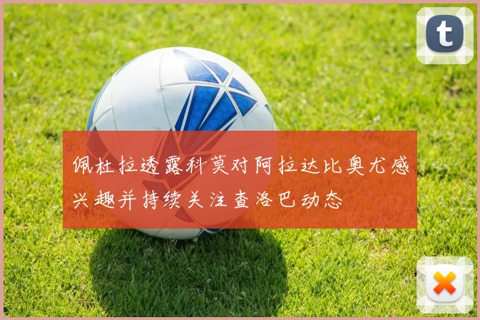 佩杜拉透露科莫对阿拉达比奥尤感兴趣并持续关注查洛巴动态