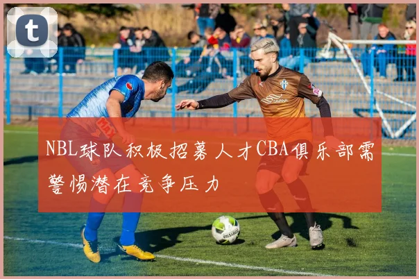 NBL球队积极招募人才CBA俱乐部需警惕潜在竞争压力