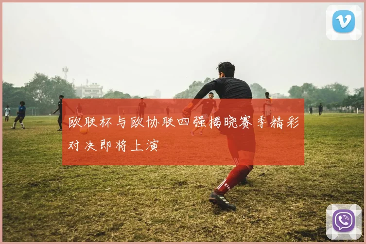 欧联杯与欧协联四强揭晓赛季精彩对决即将上演