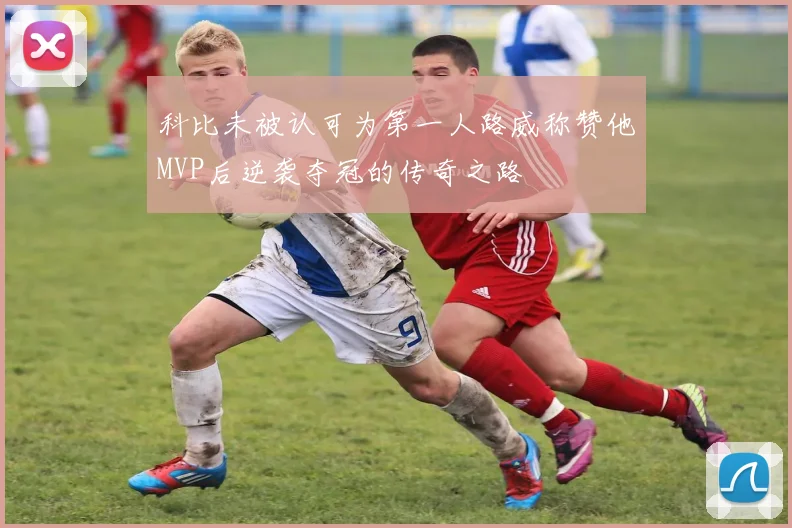 科比未被认可为第一人路威称赞他MVP后逆袭夺冠的传奇之路