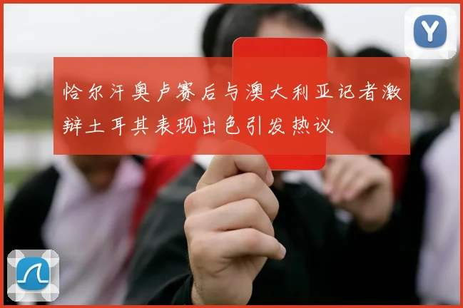恰尔汗奥卢赛后与澳大利亚记者激辩土耳其表现出色引发热议