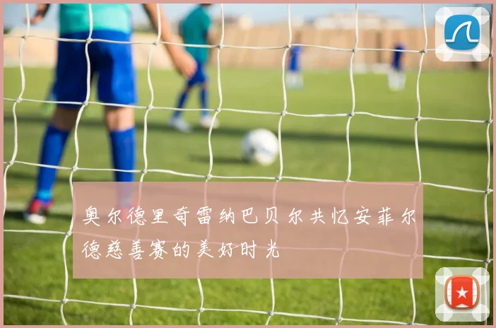 奥尔德里奇雷纳巴贝尔共忆安菲尔德慈善赛的美好时光