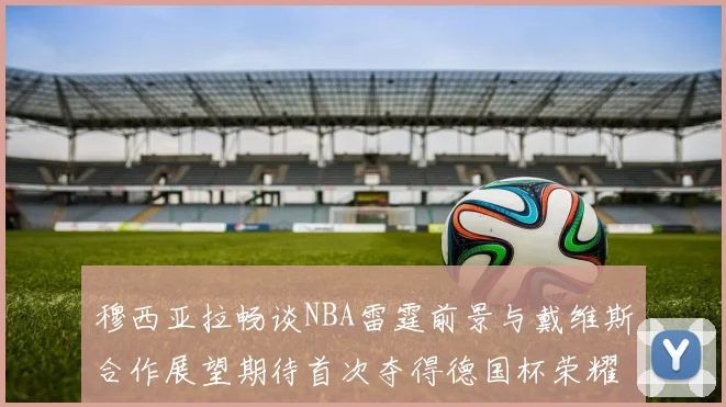 穆西亚拉畅谈NBA雷霆前景与戴维斯合作展望期待首次夺得德国杯荣耀