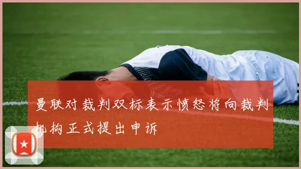 曼联对裁判双标表示愤怒将向裁判机构正式提出申诉