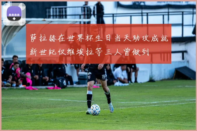 萨拉赫在世界杯生日当天助攻成就新世纪仅维埃拉等三人曾做到