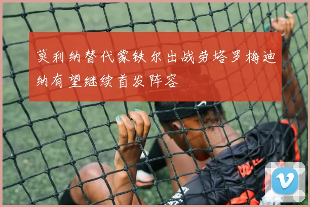 莫利纳替代蒙铁尔出战劳塔罗梅迪纳有望继续首发阵容