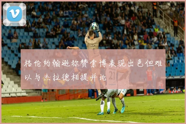格伦约翰逊称赞索博表现出色但难以与杰拉德相提并论