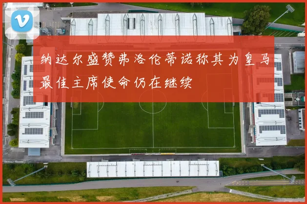纳达尔盛赞弗洛伦蒂诺称其为皇马最佳主席使命仍在继续