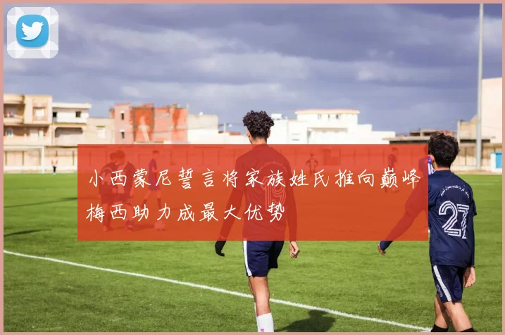 小西蒙尼誓言将家族姓氏推向巅峰梅西助力成最大优势