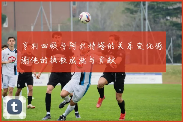 亨利回顾与阿尔特塔的关系变化感谢他的执教成就与贡献