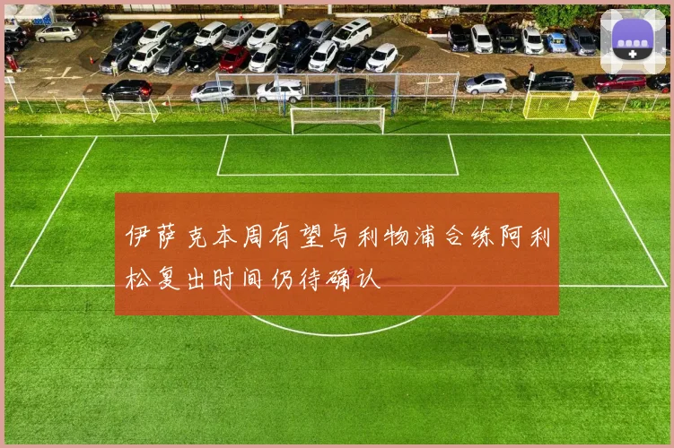 伊萨克本周有望与利物浦合练阿利松复出时间仍待确认