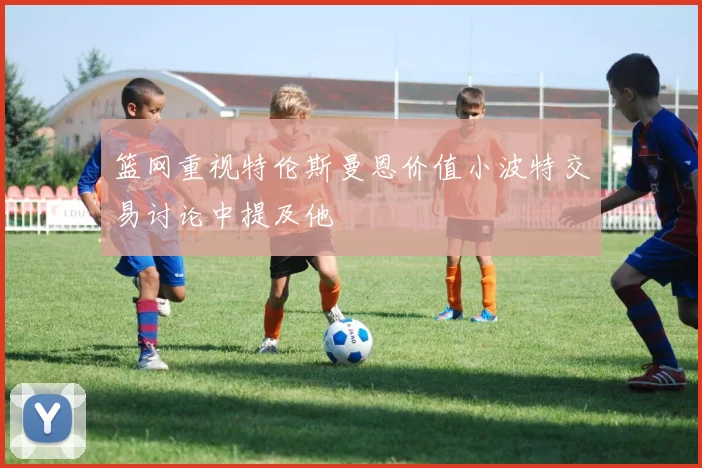 篮网重视特伦斯曼恩价值小波特交易讨论中提及他