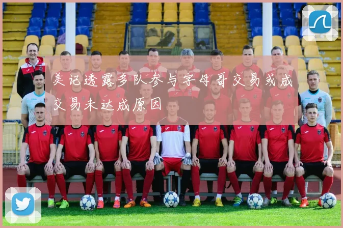 美记透露多队参与字母哥交易或成交易未达成原因