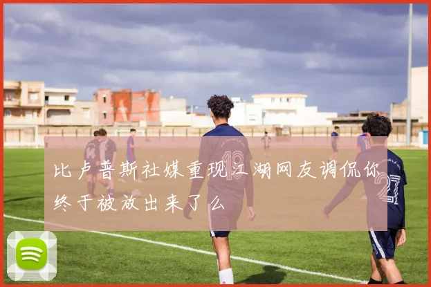 比卢普斯社媒重现江湖网友调侃你终于被放出来了么