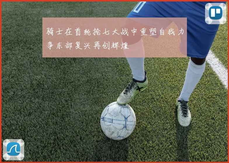 骑士在首轮抢七大战中重塑自我力争东部复兴再创辉煌
