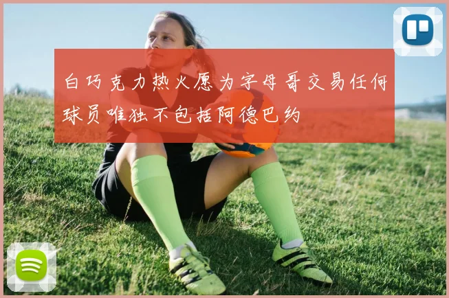 白巧克力热火愿为字母哥交易任何球员唯独不包括阿德巴约