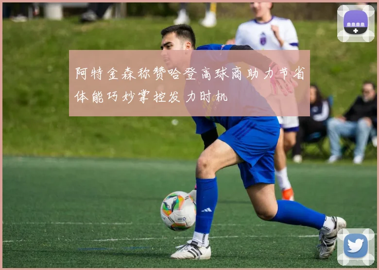 阿特金森称赞哈登高球商助力节省体能巧妙掌控发力时机
