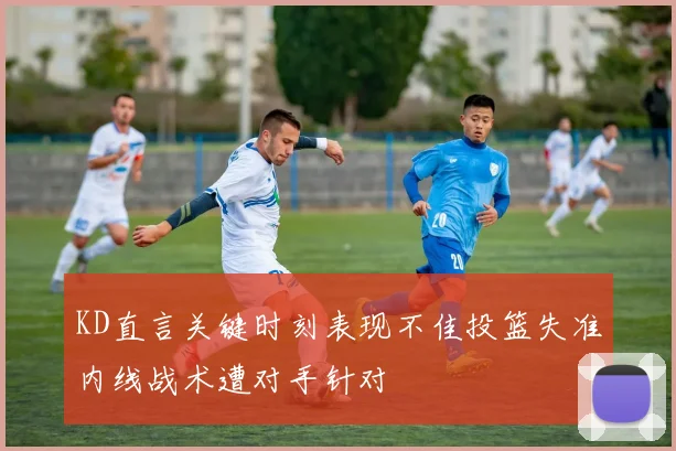 KD直言关键时刻表现不佳投篮失准内线战术遭对手针对