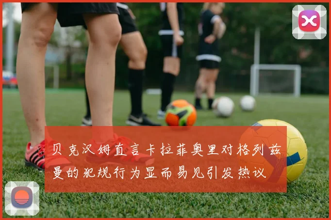 贝克汉姆直言卡拉菲奥里对格列兹曼的犯规行为显而易见引发热议