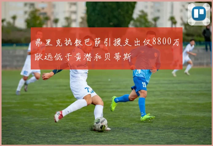 弗里克执教巴萨引援支出仅8800万欧远低于黄潜和贝蒂斯