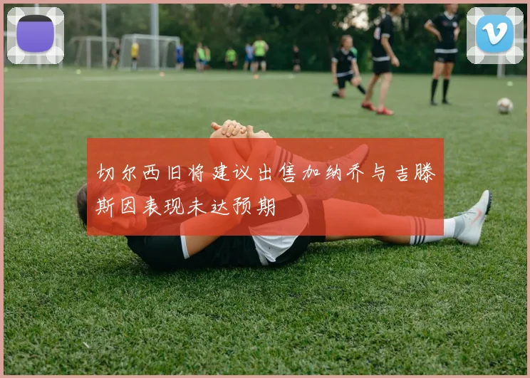 切尔西旧将建议出售加纳乔与吉滕斯因表现未达预期
