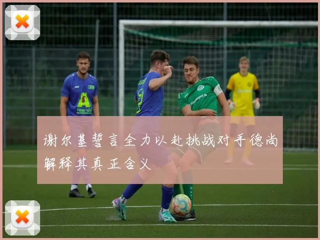 谢尔基誓言全力以赴挑战对手德尚解释其真正含义