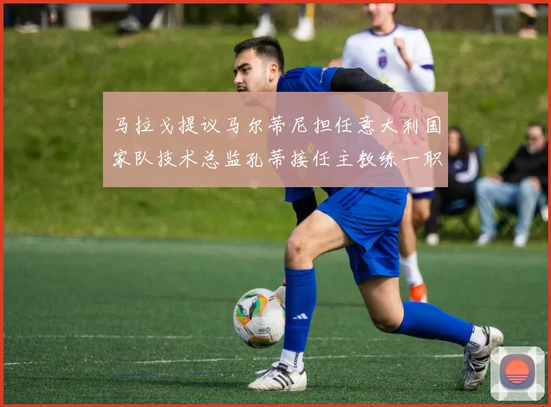 马拉戈提议马尔蒂尼担任意大利国家队技术总监孔蒂接任主教练一职