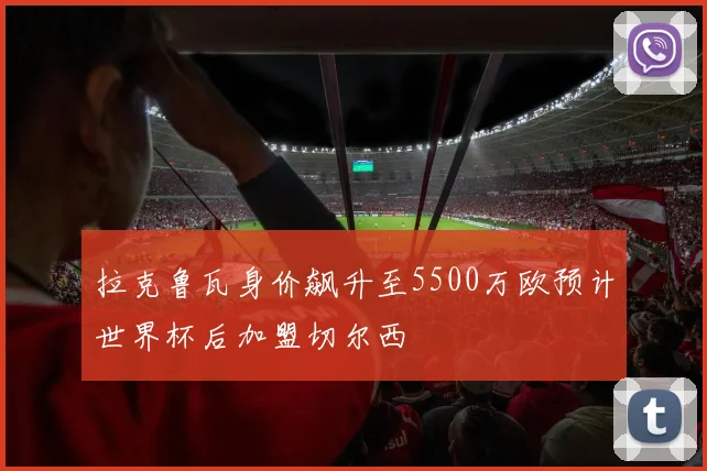 拉克鲁瓦身价飙升至5500万欧预计世界杯后加盟切尔西